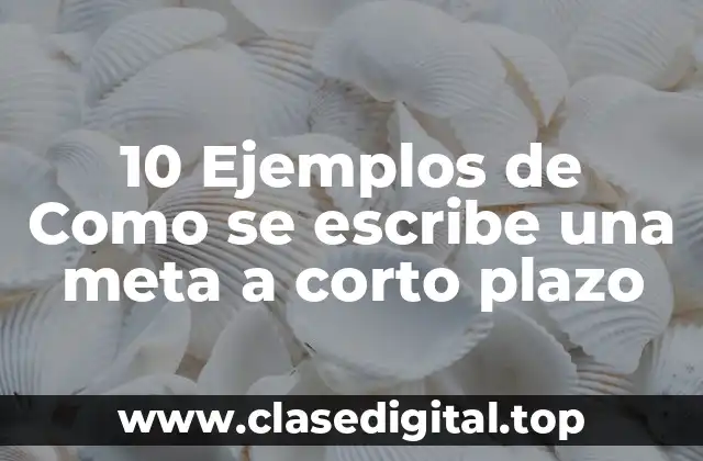 10 Ejemplos de Como se escribe una meta a corto plazo