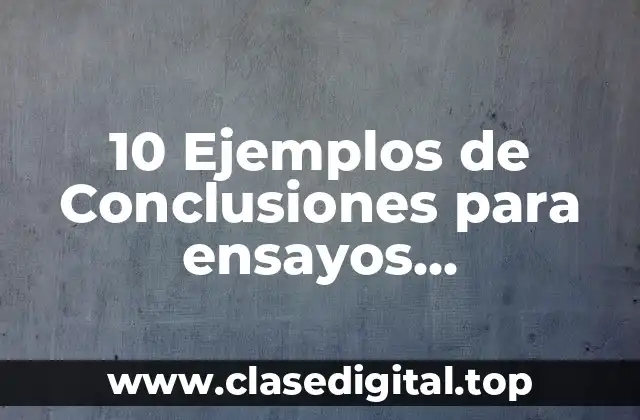 10 Ejemplos de Conclusiones para ensayos universitarios