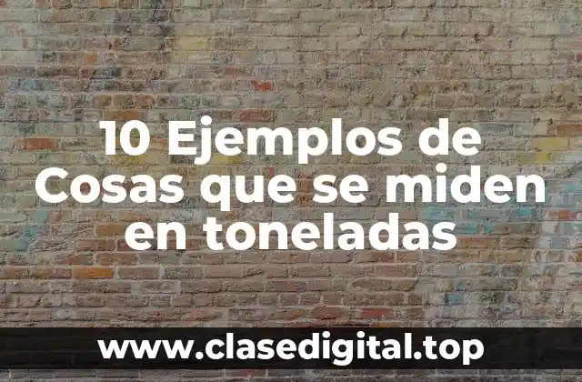 10 Ejemplos de Cosas que se miden en toneladas