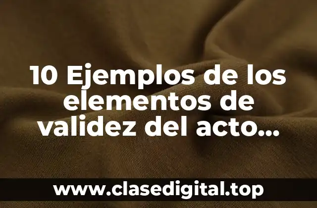 10 Ejemplos de los elementos de validez del acto jurídico
