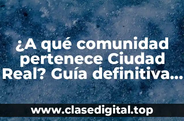 ¿A qué comunidad pertenece Ciudad Real? Guía definitiva sobre la provincia de Castilla