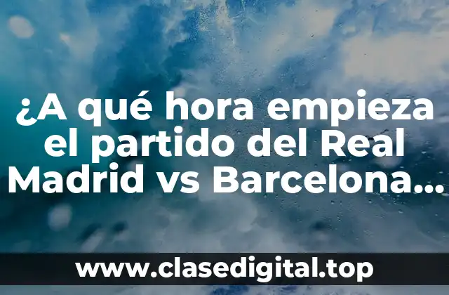 ¿A qué hora empieza el partido del Real Madrid vs Barcelona hoy?