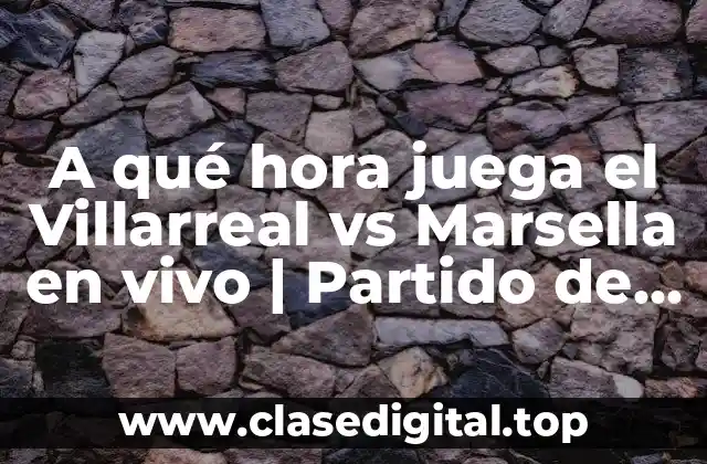 A qué hora juega el Villarreal vs Marsella en vivo | Partido de Champions League