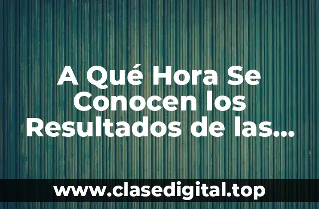 A Qué Hora Se Conocen los Resultados de las Elecciones