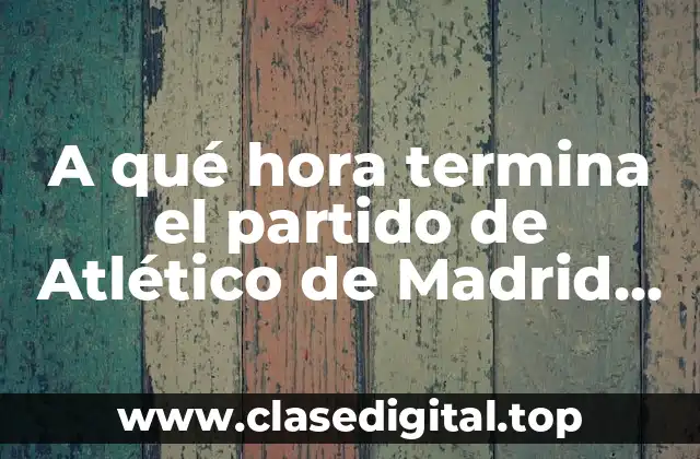 A qué hora termina el partido de Atlético de Madrid hoy
