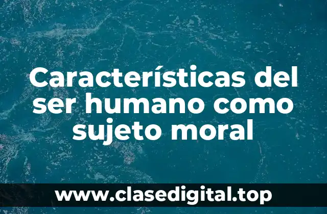 Características del ser humano como sujeto moral