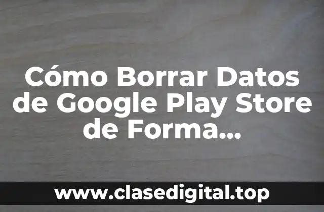 Cómo Borrar Datos de Google Play Store de Forma Permanente