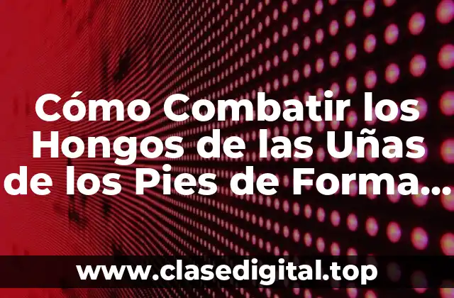 Cómo Combatir los Hongos de las Uñas de los Pies de Forma Efectiva