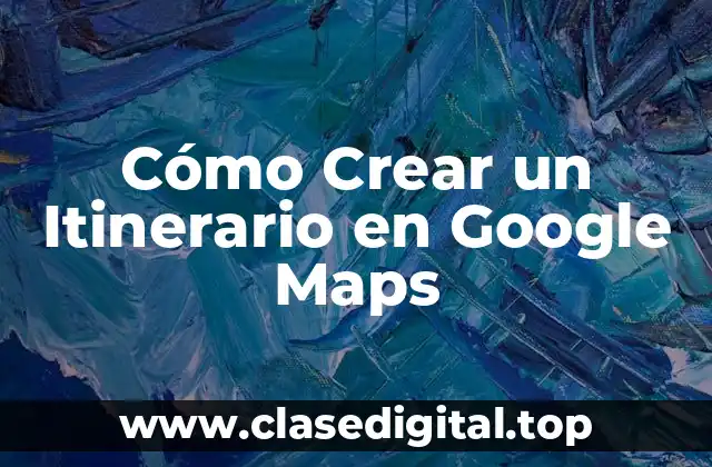 ¿Por qué Crear un Itinerario en Google Maps?