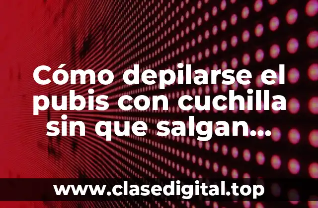 Cómo depilarse el pubis con cuchilla sin que salgan granitos