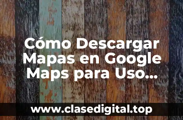 ¿Por qué Descargar Mapas en Google Maps es Importante?