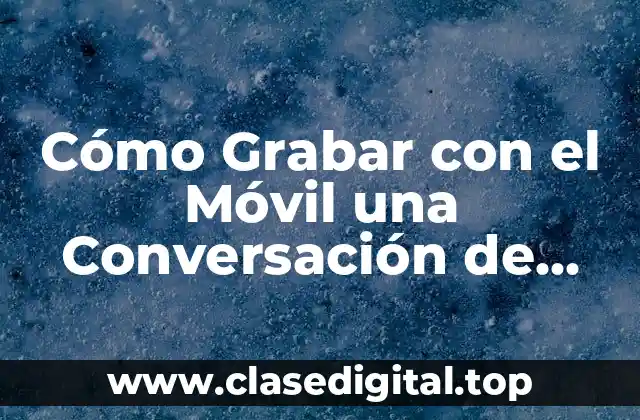 Cómo Grabar con el Móvil una Conversación de Forma Legal y Segura