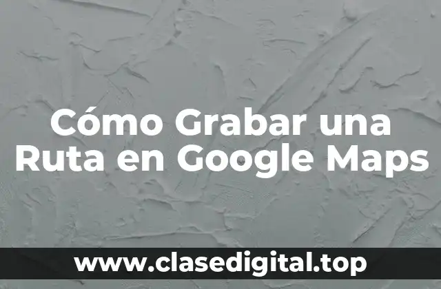 Cómo Grabar una Ruta en Google Maps