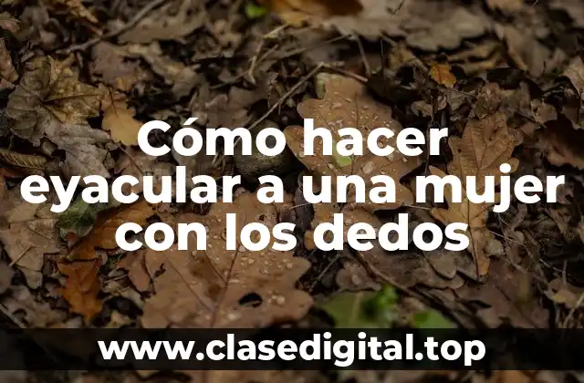 Cómo hacer eyacular a una mujer con los dedos