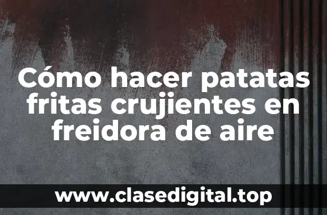 Cómo hacer patatas fritas crujientes en freidora de aire