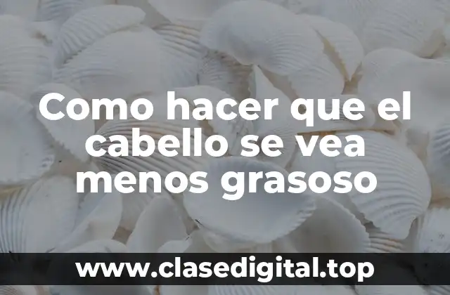 Como hacer que el cabello se vea menos grasoso