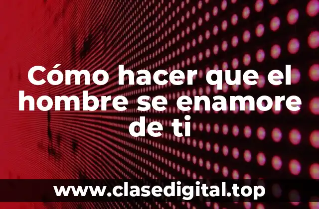 Cómo hacer que el hombre se enamore de ti