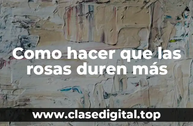 Como hacer que las rosas duren más