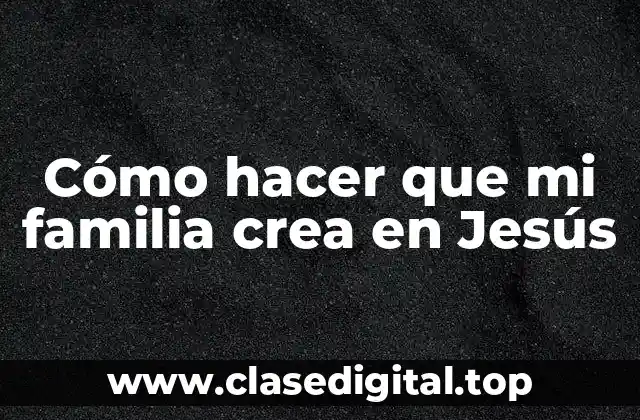 Cómo hacer que mi familia crea en Jesús