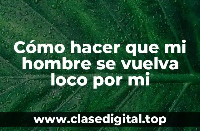 Cómo hacer que mi hombre se vuelva loco por mi