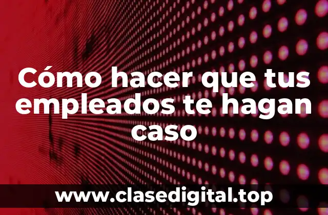 Cómo hacer que tus empleados te hagan caso