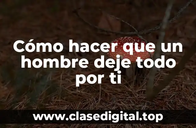 Cómo hacer que un hombre deje todo por ti