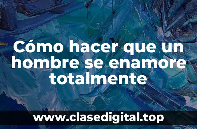 Cómo hacer que un hombre se enamore totalmente