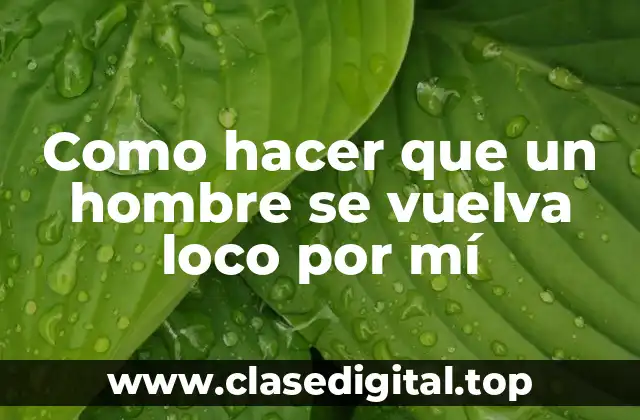 Como hacer que un hombre se vuelva loco por mí