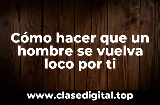 Cómo hacer que un hombre se vuelva loco por ti