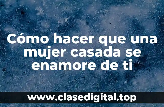 Cómo hacer que una mujer casada se enamore de ti