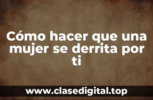 Cómo hacer que una mujer se derrita por ti