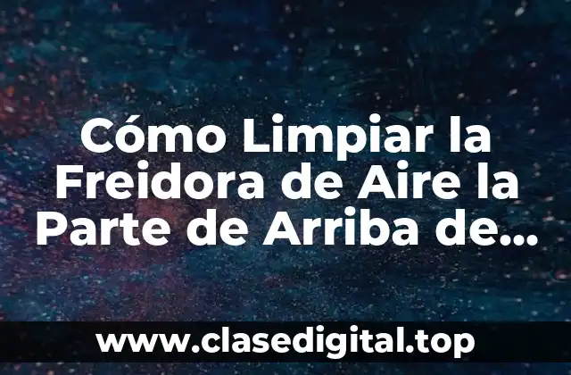 Cómo Limpiar la Freidora de Aire la Parte de Arriba de Forma Efectiva