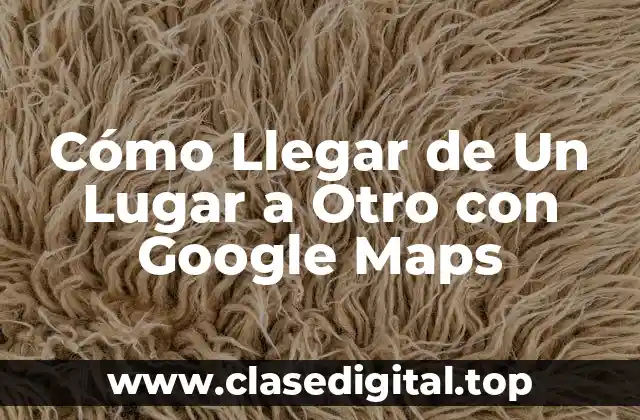 Cómo Llegar de Un Lugar a Otro con Google Maps