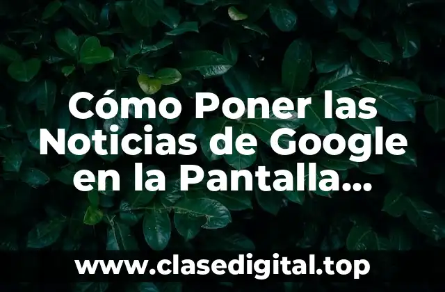 ¿Por qué Es Importante Personalizar la Pantalla de Inicio con Noticias de Google?