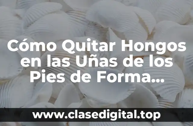 Cómo Quitar Hongos en las Uñas de los Pies de Forma Segura y Efectiva
