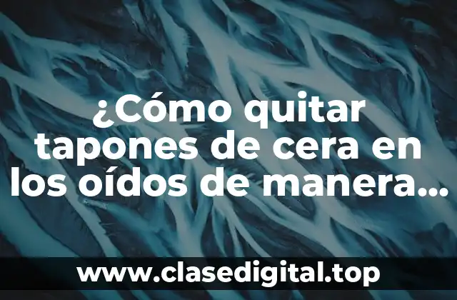 ¿Cómo quitar tapones de cera en los oídos de manera segura y eficaz?
