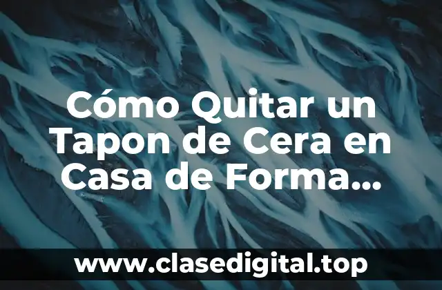 Cómo Quitar un Tapon de Cera en Casa de Forma Segura y Efectiva
