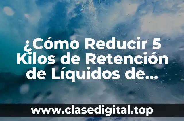 ¿Cómo Reducir 5 Kilos de Retención de Líquidos de Forma Natural y Segura?