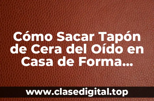 Cómo Sacar Tapón de Cera del Oído en Casa de Forma Segura y Efectiva