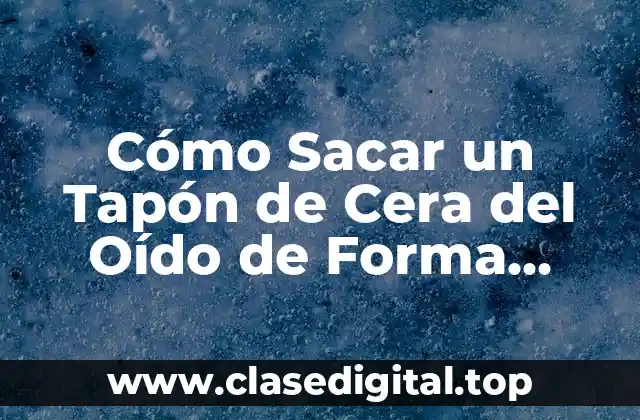 Cómo Sacar un Tapón de Cera del Oído de Forma Segura y Efectiva