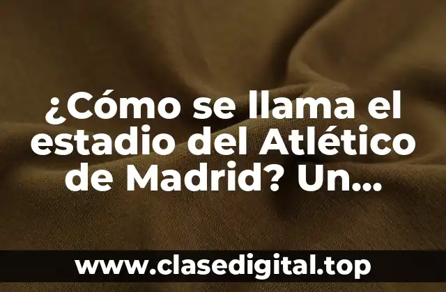 ¿Cómo se llama el estadio del Atlético de Madrid? Un recorrido por la historia del Wanda Metropolitano