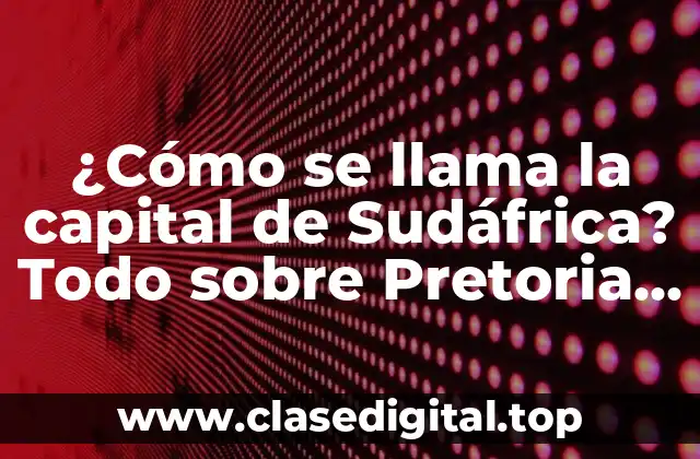 ¿Cómo se llama la capital de Sudáfrica? Todo sobre Pretoria y Ciudad del Cabo