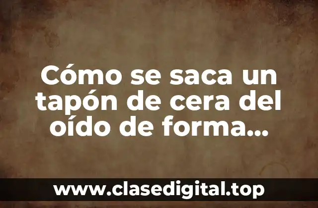 Cómo se saca un tapón de cera del oído de forma segura y efectiva