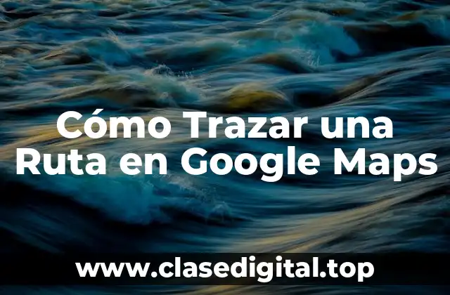 Ventajas de Trazar Rutas en Google Maps