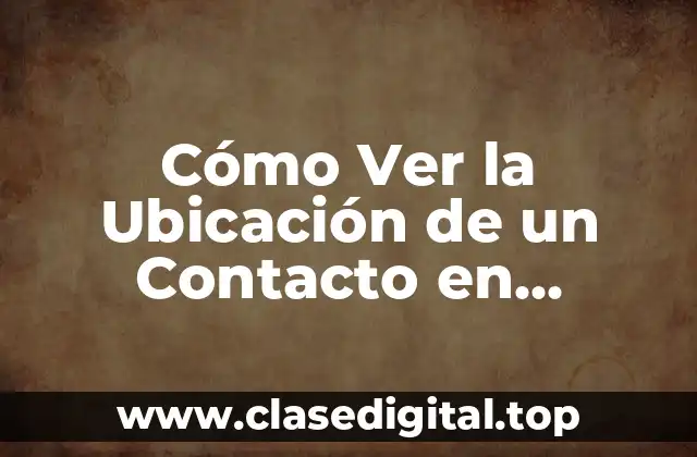 ¿Por qué necesitas ver la ubicación de un contacto?