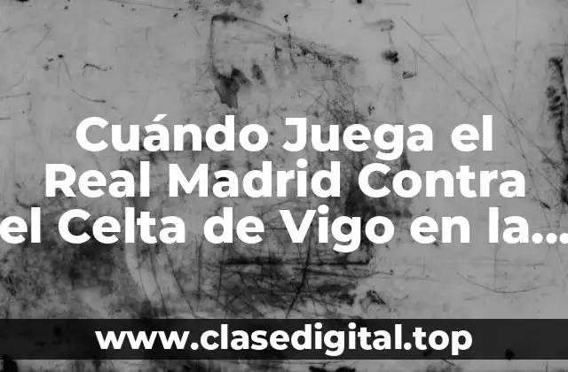 Cuándo Juega el Real Madrid Contra el Celta de Vigo en la Liga Española