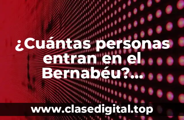 ¿Cuántas personas entran en el Bernabéu? Capacidad del Estadio Santiago Bernabéu