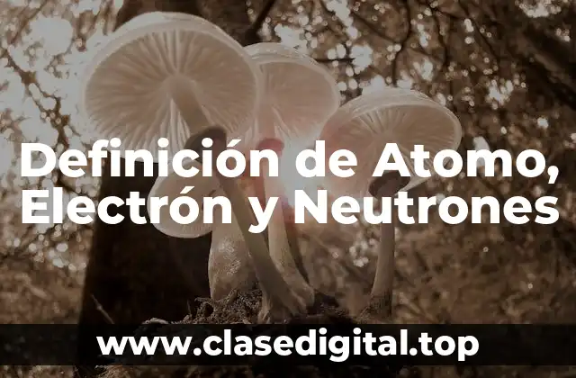 Definición de Atomo, Electrón y Neutrones