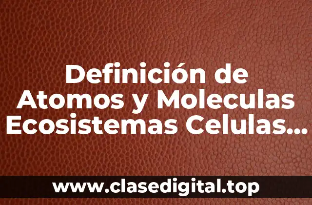Definición de Atomos y Moleculas Ecosistemas Celulas Tejidos