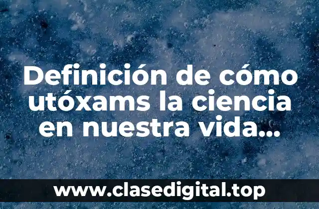 Definición de cómo utóxams la ciencia en nuestra vida cotidiana
